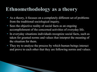  As a theory, it focuses on a completely different set of problems
from the traditional sociological inquiry.
 Sees the objective reality of social facts as an ongoing
accomplishment of the concerned activities of everyday life.
 In everyday situations individuals recognize social facts, such as
taken for granted norms and values that interpret the meaning of
the situation for them.
 They try to analyse the process by which human beings interact
and prove to each other that they are following norms and values.
 