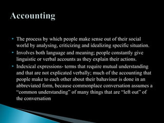 The process by which people make sense out of their social
world by analysing, criticizing and idealizing specific situation.
 Involves both language and meaning; people constantly give
linguistic or verbal accounts as they explain their actions.
 Indexical expressions- terms that require mutual understanding
and that are not explicated verbally; much of the accounting that
people make to each other about their bahaviour is done in an
abbreviated form, because commonplace conversation assumes a
“common understanding” of many things that are “left out” of
the conversation
 