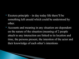  Etcetera principle – in day today life there’ll be
something left unsaid which could be understood by
other.
 Accounts and meaning in any situation are dependent
on the nature of the situation (meaning of 2 people
attach to any interaction are linked to its location and
time, the persons present, the intention of the actor and
their knowledge of each other’s intentions
 