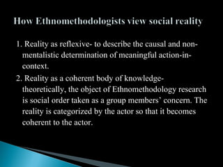 1. Reality as reflexive- to describe the causal and non-
mentalistic determination of meaningful action-in-
context.
2. Reality as a coherent body of knowledge-
theoretically, the object of Ethnomethodology research
is social order taken as a group members’ concern. The
reality is categorized by the actor so that it becomes
coherent to the actor.
 