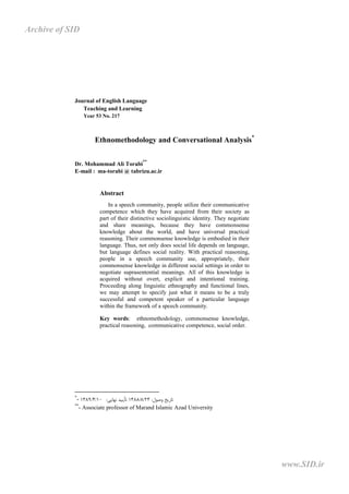 Journal of English Language
Teaching and Learning
Year 53 No. 217
Ethnomethodology and Conversational Analysis*
Dr. Mohammad Ali Torabi
**
E-mail : ma-torabi @ tabrizu.ac.ir
Abstract
In a speech community, people utilize their communicative
competence which they have acquired from their society as
part of their distinctive sociolinguistic identity. They negotiate
and share meanings, because they have commonsense
knowledge about the world, and have universal practical
reasoning. Their commonsense knowledge is embodied in their
language. Thus, not only does social life depends on language,
but language defines social reality. With practical reasoning,
people in a speech community use, appropriately, their
commonsense knowledge in different social settings in order to
negotiate suprasentential meanings. All of this knowledge is
acquired without overt, explicit and intentional training.
Proceeding along linguistic ethnography and functional lines,
we may attempt to specify just what it means to be a truly
successful and competent speaker of a particular language
within the framework of a speech community.
Key words: ethnomethodology, commonsense knowledge,
practical reasoning, communicative competence, social order.
*
- ‫وﺻﻮل‬ ‫ﺗﺎرﯾﺦ‬
:
23
/
8
/
1388
‫ﻧﻬﺎﯾﯽ‬ ‫ﺗﺄﯾﯿﺪ‬
:
10
/
4
/
1389
**
- Associate professor of Marand Islamic Azad University
www.SID.ir
Archive of SID
 
