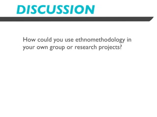 DISCUSSION

How could you use ethnomethodology in
your own group or research projects?
 