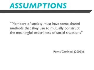 ASSUMPTIONS

“Members of society must have some shared
methods that they use to mutually construct
the meaningful orderliness of social situations”



                            Rawls/Garﬁnkel (2002):6
 