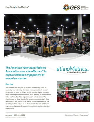 Case Study | ethnoMetrics℠




The American Veterinary Medicine
Association uses ethnoMetrics℠ to
capture attendee engagement at
annual convention

Overview
The AVMA makes it a goal to increase membership value by
educating and informing attendees every year at their annual
convention. In order to deliver on this promise, AVMA needed a
more enriching show environment. With the help of ethnoMetrics
video analysis, the show organizers were able to assess the
effectiveness of show floor traffic patterns, maximize daily show
performance and enhance the overall exhibitor experience. The
resulting analysis proved to be invaluable to AVMA’s continuous
improvement goals and made an immediate impact on attendee
engagement.



ges.com | 800.424.6224
©2011 Global Experience Specialists, Inc. (GES)
 