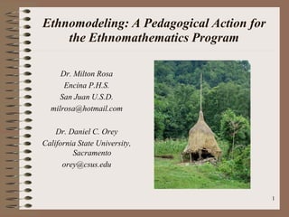 Ethnomodeling: A Pedagogical Action for
    the Ethnomathematics Program

     Dr. Milton Rosa
      Encina P.H.S.
     San Juan U.S.D.
  milrosa@hotmail.com

    Dr. Daniel C. Orey
California State University,
         Sacramento
      orey@csus.edu



                                          1
 