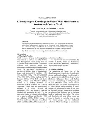 M.K. Adhikari, S. DevkotaNature (2005)3:13-19 Nature (2005)3:13-19
                              Our and R.D. Tiwari / Our

Ethnomycolgical Knowledge on Uses of Wild Mushrooms in
              Western and Central Nepal
                         M.K. Adhikari1, S. Devkota and R.D. Tiwari
                     1
                     National Herbarium and Plant Laboratories, Kathmandu, Nepal
            Central Department of Botany, Tribhuvan University, Kirtipur, Kathmandu, Nepal
                             P. O. Box 15142 KPC 676, Kathmandu, Nepal
                                    email: devkotashiva@yahoo.com



       Abstract
       This paper highlights the knowledge on the uses of various wild mushrooms by the different
       ethnic castes and community inhabiting in the vicinities of Lumle (Kaski, western Nepal)
       and Kathmandu valley (central Nepal). The research carried out revealed that among 24
       species 18 mushrooms are used as culinary, 8 for medicinal value and 3 for other purposes.
       Key Words: Clavariales, Ethnomycology, Kathmandu, Lumle, Mushrooms, Nepal

Introduction
 A. Mycological studies
Nepal possesses diverse phytogeographical              as toxic and 6 others.
zones related to altitude and other factors.               The present work was concentrated in the
Thus the vegetation varies greatly from east           vicinity of Lumle, Kaski and Kathmandu
to west and from north to south. These varied          valley (Godavary, Matatirtha, Dakshinkali,
elements have enriched Nepal with                      Nagarkot and Suryavinayak).
economically important mycoflora (Adhikari,
1988). The noteworthy contributions in                 B. Nepalese ethnicity
mycological field are those of Singh (1966),           The population of Nepal, one of the
Singh and Nisha (1974), Adhikari (1976,                Himalayan countries, embraces 36 kinds with
1981-82, 1988, 1988a, 1990, 1991, 1994-95,             diverse traditional cultures. Nepal is said to
1995, 1996, 1999, 2004), Sacherer (1979),              be a garden composed of four diverse castes
Bhandary (1985, 1991), Bills and Cotter                (Brahmin, Kshetriya, Baisya and Sudra),
(1989), Tullons and Bhandary (1992),                   which are based entirely on a religious point
Tullons et al. (1992), Adhikari and                    of view (Adhikari, 2000). Recent studies
Manandhar (1993), Adhikari and Adhikari                show that these four castes are composed of
(1996-1997, 1999), Joshi and Joshi (1999),             65 ethnic groups. The relationship of ethnic
Adhikari et al. (2003), Kharel and                     groups with mushrooms is based on one hand
Rajbhandary (2005) [see Adhiakri (1988) and            on the castes that are aware of the religious
Adhikari and Manandhar (1996)]. Yet, the               sacredness of the Hinduism and on the other
major contribution on ethnomycological field           hand on traditional knowledge. The origin
can be seen in Adhikari and Durrieu (1996)             and distribution of some ethnic castes are
and Adhikari (2000). Utility values of                 found to localize in particular zone or area.
Nepalese mushrooms tabulated by Adhikari               The ethnic groups are the traditional
(2000) are 110 as edible, 13 as medicinal, 45          collectors. Their knowledge on mushrooms


                                                  13
 