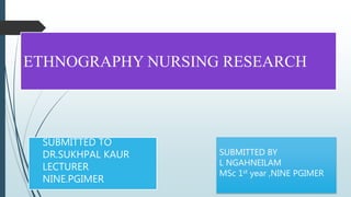 ETHNOGRAPHY NURSING RESEARCH
SUBMITTED TO
DR.SUKHPAL KAUR
LECTURER
NINE.PGIMER
SUBMITTED BY
L NGAHNEILAM
MSc 1st year ,NINE PGIMER
 