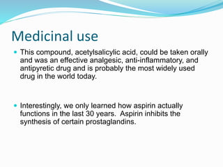 Medicinal use
 This compound, acetylsalicylic acid, could be taken orally
and was an effective analgesic, anti-inflammatory, and
antipyretic drug and is probably the most widely used
drug in the world today.
 Interestingly, we only learned how aspirin actually
functions in the last 30 years. Aspirin inhibits the
synthesis of certain prostaglandins.
 