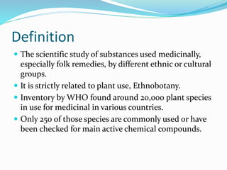 Definition
 The scientific study of substances used medicinally,
especially folk remedies, by different ethnic or cultural
groups.
 It is strictly related to plant use, Ethnobotany.
 Inventory by WHO found around 20,000 plant species
in use for medicinal in various countries.
 Only 250 of those species are commonly used or have
been checked for main active chemical compounds.
 
