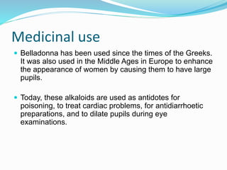 Medicinal use
 Belladonna has been used since the times of the Greeks.
It was also used in the Middle Ages in Europe to enhance
the appearance of women by causing them to have large
pupils.
 Today, these alkaloids are used as antidotes for
poisoning, to treat cardiac problems, for antidiarrhoetic
preparations, and to dilate pupils during eye
examinations.
 