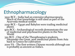 Ethnopharmacology
3500 BCE - India had an extensive pharmacopoeia.
Much of that knowledge is still used as part of the
Ayurveda medical system
2250 BCE – Egypt and Babylon were trading medicinal
plants
900 BCE - Archaeological records demonstrate the use
of medicinal and psychoactive plants in the New
World
330 BCE - One of the Theophrastus’s students,
Alexander the Great, sent medicinal plants from Asia
back to Greece for cultivation
2000 YA - The first written Chinese records although use
is probably as ancient as India’s.
 
