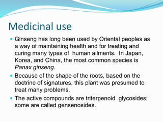 Medicinal use
 Ginseng has long been used by Oriental peoples as
a way of maintaining health and for treating and
curing many types of human ailments. In Japan,
Korea, and China, the most common species is
Panax ginseng.
 Because of the shape of the roots, based on the
doctrine of signatures, this plant was presumed to
treat many problems.
 The active compounds are triterpenoid glycosides;
some are called gensenosides.
 