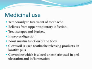 Medicinal use
 Temporarily to treatment of toothache.
 Relieves from upper respiratory infection.
 Treat scrapes and bruises.
 Improves digestion.
 Boost insulin function of the body.
 Cloves oil is used toothache releasing products, in
laxative pills
 Clovacaine which is a local anesthetic used in oral
ulceration and inflammation.
 