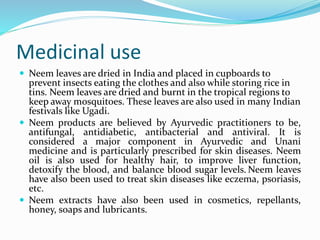 Medicinal use
 Neem leaves are dried in India and placed in cupboards to
prevent insects eating the clothes and also while storing rice in
tins. Neem leaves are dried and burnt in the tropical regions to
keep away mosquitoes. These leaves are also used in many Indian
festivals like Ugadi.
 Neem products are believed by Ayurvedic practitioners to be,
antifungal, antidiabetic, antibacterial and antiviral. It is
considered a major component in Ayurvedic and Unani
medicine and is particularly prescribed for skin diseases. Neem
oil is also used for healthy hair, to improve liver function,
detoxify the blood, and balance blood sugar levels. Neem leaves
have also been used to treat skin diseases like eczema, psoriasis,
etc.
 Neem extracts have also been used in cosmetics, repellants,
honey, soaps and lubricants.
 
