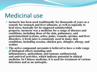 Medicinal use
 turmeric has been used traditionally for thousands of years as a
remedy for stomach and liver ailments, as well as topically to
heal sores, basically for its supposed antimicrobial
property. turmeric was a medicine for a range of diseases and
conditions, including those of the skin, pulmonary, and
gastrointestinal systems, aches, pains, wounds, sprains, and liver
disorders. A fresh juice is commonly used in many skin
conditions, including eczema, chicken pox, shingles, allergy, and
scabies
 The active compound curcumin is believed to have a wide range
of biological effects including anti-
inflammatory, antioxidant, anti tumour, antibacterial,
and antiviral activities, which indicate potential in clinical
medicine. In Chinese medicine, it is used for treatment of various
infections and as an antiseptic.
 