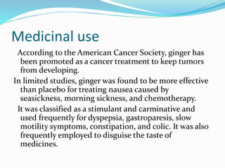 Medicinal use
According to the American Cancer Society, ginger has
been promoted as a cancer treatment to keep tumors
from developing.
In limited studies, ginger was found to be more effective
than placebo for treating nausea caused by
seasickness, morning sickness, and chemotherapy.
It was classified as a stimulant and carminative and
used frequently for dyspepsia, gastroparesis, slow
motility symptoms, constipation, and colic. It was also
frequently employed to disguise the taste of
medicines.
 