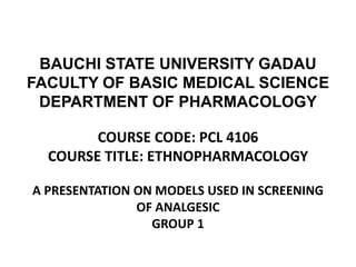 BAUCHI STATE UNIVERSITY GADAU
FACULTY OF BASIC MEDICAL SCIENCE
DEPARTMENT OF PHARMACOLOGY
COURSE CODE: PCL 4106
COURSE TITLE: ETHNOPHARMACOLOGY
A PRESENTATION ON MODELS USED IN SCREENING
OF ANALGESIC
GROUP 1
 