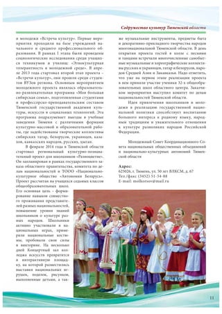 Содружество культур Тюменской областиСодружество культур Тюменскооооооооооййййййййййййййййййййййййййййййййййййййййй обббобобобббббобобоббобоббоббббобобоообобообобббобооообобобобобоообобобооообобобообоббббббббблалалалалаллааааллалалааалаалалалллалаллаллллаллллллаллалал стстстстсттстстстстстстстстстстттстттсттстиииииииииииииии
и молодежи «Встреча культур». Первые меро-
приятия проходили на  базе учреждений на-
чального и  среднего профессионального об-
разования. В  рамках I этапа были проведены
социологические исследования среди учащих-
ся техникумов и  училищ: «Этнокультурная
толерантность в  молодежной среде». В  апре-
ле 2013 года стартовал второй этап проекта –
«Встречи культур», они прошли среди студен-
тов ВУЗов региона. Основным мероприятием
молодежного проекта являлась образователь-
но-развлекательная программа «Моя большая
сибирская семья», подготовленная студентами
и  профессорско-преподавательским составом
Тюменской государственной академии куль-
туры, искусств и социальных технологий. Эта
программа подразумевает выезды в  учебные
заведения Тюмени с  различными формами
культурно-массовой и  образовательной рабо-
ты, где задействованы творческие коллективы
сибирских татар, белорусов, украинцев, каза-
хов, кавказских народов, русских, цыган.
В феврале 2014 года в Тюменской области
стартовал региональный культурно-познава-
тельный проект для школьников «Разноцветие».
Он запланирован в рамках государственного за-
каза областного правительства, комитета по де-
лам национальностей и  ТООО «Национально-
культурное общество «Автономия Беларусь».
Проект рассчитан на учащихся седьмых классов
общеобразовательных школ.
Его основная цель – форми-
рование навыков совместно-
го проживания представите-
лей разных национальностей,
повышение уровня знаний
школьников о  культуре раз-
ных народов. Школьники
активно участвовали в  на-
циональных играх, приме-
ряли национальные костю-
мы, пробовали свои силы
в  викторине. На  несколько
дней Концертный зал кол-
леджа искусств превратится
в  интерактивную площад-
ку, на  которой разместились
выставки национальных иг-
рушек, поделок, рисунков,
выполненные детьми, а  так-
же музыкальные инструменты, предметы быта
и декоративно-прикладного творчества народов
многонациональной Тюменской области. В день
открытия проекта гостей в  холле с  песнями
и танцами встречали многочисленные самобыт-
ные музыкальные и хореографические коллекти-
вы русских и украинцев, татар и белорусов, наро-
дов Средней Азии и Закавказья. Надо отметить,
что  уже на  первом этапе реализации проекта
в нем приняли участие ученики 32-х общеобра-
зовательных школ областного центра. Заказчи-
ком мероприятия выступил комитет по  делам
национальностей Тюменской области.
Идея привлечения школьников и  моло-
дежи в  реализацию государственной нацио-
нальной политики способствует воспитанию
большого интереса к  родному языку, народ-
ным традициям и  уважительного отношения
к  культуре разноликих народов Российской
Федерации.
Молодежный Совет Координационного Со-
вета национальных общественных объединений
и национально-культурных автономий Тюмен-
ской области
Адрес:
625026, г. Тюмень, ул. 50 лет ВЛКСМ, д. 67
Тел./факс (3452) 51-54-88
E-mail: molkorsov@mail.ru
выполненные детьми, а  так-
11
 