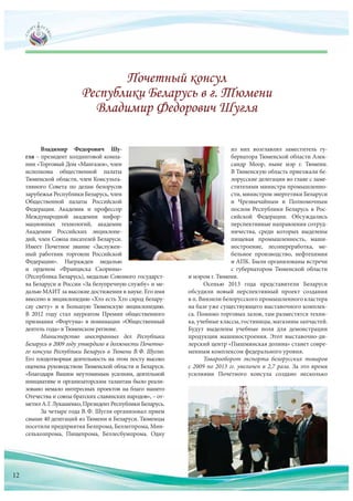 Владимир Федорович Шу-
гля – президент холдинговой компа-
нии «Торговый Дом «Мангазея», член
исполкома общественной палаты
Тюменской области, член Консульта-
тивного Совета по  делам белорусов
зарубежья Республики Беларусь, член
Общественной палаты Российской
Федерации. Академик и  профессор
Международной академии инфор-
мационных технологий, академик
Академии Российских энциклопе-
дий, член Союза писателей Беларуси.
Имеет Почетное звание «Заслужен-
ный работник торговли Российской
Федерации». Награжден медалью
и  орденом «Франциска Скорины»
(Республика Беларусь), медалью Союзного государст-
ва Беларуси и России «За безупречную службу» и ме-
далью МАИТ за высокие достижения в науке. Его имя
внесено в энциклопедию «Хто есть Хто сярод белару-
сау свету» и  в  Большую Тюменскую энциклопедию.
В  2012  году стал лауреатом Премии общественного
признания «Фортуна» в номинации «Общественный
деятель года» в Тюменском регионе.
Министерство иностранных дел Республики
Беларусь в 2009 году утвердило в должности Почетно-
го консула Республики Беларусь в Тюмени В.Ф. Шуглю.
Его плодотворная деятельность на этом посту высоко
оценена руководством Тюменской области и Беларуси.
«Благодаря Вашим неутомимым усилиям, деятельной
инициативе и организаторским талантам было реали-
зовано немало интересных проектов на благо нашего
Отечества и союза братских славянских народов», – от-
метилА.Г. Лукашенко,ПрезидентРеспубликиБеларусь.
За четыре года В.Ф. Шугля организовал прием
свыше 40 делегаций из Тюмени и Беларуси. Тюменцы
посетили предприятия Белпрома, Беллегпрома, Мин-
сельхозпрома, Пищепрома, Беллесбумпрома. Одну
из  них возглавлял заместитель гу-
бернатора Тюменской области Алек-
сандр Моор, ныне мэр г. Тюмени.
В Тюменскую область приезжали бе-
лорусские делегации во главе с заме-
стителями министра промышленно-
сти, министром энергетики Беларуси
и  Чрезвычайным и  Полномочным
послом Республики Беларусь в  Рос-
сийской Федерации. Обсуждались
перспективные направления сотруд-
ничества, среди которых выделены
пищевая промышленность, маши-
ностроение, лесопереработка, ме-
бельное производство, нефтехимия
и АПК. Были организованы встречи
с  губернатором Тюменской области
и мэром г. Тюмени.
Осенью 2013  года представители Беларуси
обсудили новый перспективный проект создания
в п. Винзили белорусского промышленного кластера
на базе уже существующего выставочного комплек-
са. Помимо торговых залов, там разместятся техни-
ка, учебные классы, гостиницы, магазины запчастей.
Будут выделены учебные поля для  демонстрации
продукции машиностроения. Этот выставочно-ди-
лерский центр «Пышминская долина» станет совре-
менным комплексом федерального уровня.
Товарооборот экспорта белорусских товаров
с 2009 по 2013 гг. увеличен в 2,7 раза. За это время
усилиями Почетного консула создано несколько
12
 