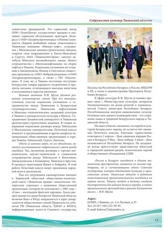 Содружество культур Тюменской областиСодружество культур Тюменскооооооооооййййййййййййййййййййййййййййййййййййййййй обббобобобббббобобоббобоббоббббобобоообобообобббобооообобобобобоообобобооообобобообоббббббббблалалалалаллааааллалалааалаалалалллалаллаллллаллллллаллалал стстстстсттстстстстстстстстстстттстттсттстиииииииииииииии
совместных предприятий. Это сервисный центр
ООО «ТехноЦентр» (осуществляет продажу и ока-
зывает сервисное обслуживание тракторов «Бела-
русь»). ОАО «Гагаринскремтехпред» в Ишиме (зани-
мается сборкой комбайнов завода «Гомсельмаш»).
Тюменская компания «Импорт-лифт», сотрудни-
чая с Могилевским машиностроительным заводом,
открыла свои подразделения в  Ханты-Мансийске
и  Сургуте. ОАО «ТюменьАвтоТранс» закупил ав-
тобусы Минского автомобильного завода. Начато
сотрудничество с  «Могилевлифтмашем» по  сборке
лифтов в Тюмени. Подписаны соглашения по созда-
нию в Заводоуковске, Ишиме и Омутинске совмест-
ных производств с ОАО «Бобруйскагромаш» и ОАО
«Гагаринскремтехпред», а  также с  ПО  «Гомсель-
маш». К  тому  же, в  Тюмень постоянно поступают
белорусские товары народного потребления и про-
дукты питания, отличающиеся высоким качеством
и пользующиеся спросом населения.
Большое внимание В.Ф.  Шугля уделяет раз-
витию гуманитарных связей. При  его непосред-
ственном участии подписаны соглашения о  со-
трудничестве между Тюменским и  Белорусским
госуниверситетами, Тюменским нефтегазовым
и  Минским технологическим, академией культуры
в Тюмени и университетом культуры в Минске. Со-
трудничают Гродненский университет и Тюменская
архитектурно-строительная академия. В стадии за-
вершения подписание договора между Тобольским
и Могилевским университетами. Почетный консул
помогает в организационных и других вопросах на-
циональным общественным организациям в  горо-
дах Тюмень, Губкинский, Сургут, Лангепас.
Одной из важных задач, по его убеждению, яв-
ляется восстановление побратимских связей между
городами. Так, заключены договоры о торгово-эко-
номическом, научно-техническом и  социальном
сотрудничестве между Тобольском и  Могилевом,
Заводоуковском и Климовичи, Тюменью и Брестом.
В процессе переговоров Ишим и Бобруйск. В этой
работе Почетный консул видит проявление народ-
ной воли и дипломатии.
Под  его патронажем ежеквартально выходит
в  Тюменской областной общественно-политиче-
ской газете «Тюменская правда» тематическая «бе-
лорусская страница» с  названием общественной
организации, которую он возглавляет с 2005 года –
«Союз – интеграция братских народов». Газета рас-
пространяется среди белорусов Тюменской области,
включая Ямал и Югру, направляется в адрес депар-
таментов общественных связей Правительств субъ-
ектов РФ (Тюменская область, ХМАО и  ЯНАО),
информационных агентств Союзного государства,
Адрес:
625005, г.Тюмень, ул. 2-я Луговая, д.35
Тел. (8 10 7 345) 225-59-95
E-mail: belorus72r@yandex.ru
ектов РФ (Тюменская область, ХМАО и  ЯНАО),
информационных агентств Союзного государства,
Тел. (8 10 7 345) 225 59 95
E-mail: belorus72r@yandex.ru
Посольства Республики Беларусь в России, МИД РФ
и РБ, а также в администрацию Президента Респу-
блики Беларусь.
В сфере культуры В.Ф. Шугля установил пря-
мые связи с  Министерством культуры, аппаратом
Уполномоченного по  делам религий и  националь-
ностей Совета министров Республики Беларусь,
Республиканским центром национальных культур.
Основная цель данного взаимодействия – это сохра-
нение языка и традиций белорусского народа в Тю-
менской области.
Ни одно событие, связанное с историей и куль-
турой белорусского народа, не остается без внима-
ния Почетного консула. Ежегодно торжественно
отмечаются 2 апреля – День единения народов Рос-
сии и Беларуси, 9 Мая – День победы, 3 июля – День
независимости Республики Беларусь. На  заседани-
ях всегда присутствуют представители областной
и городской администраций, политических партий
и общественных объединений, СМИ.
«Россия и Беларусь находятся в едином та-
моженном пространстве, являются не только пар-
тнерами, но и составляющими одного Союзного
государства, которое объединяют духовные и нрав-
ственные устои. Тюменская область в рейтинге
инвестиционной привлекательности находится на
первом месте. Тюмень входит в десятку наиболее
благоприятных для ведения бизнеса городов, и индекс
промышленного производства в регионе достаточно
высок», – В.Ф. Шугля.
13
 