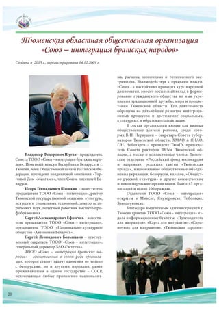 Владимир Федорович Шугля – председатель
Совета ТООО «Союз – интеграция братских наро-
дов», Почетный консул Республики Беларусь в г.
Тюмени, член Общественной палаты Российской Фе-
дерации, президент холдинговой компании «Тор-
говый Дом «Мангазея», член Союза писателей Бе-
ларуси.
Игорь Геннадьевич Шишкин – заместитель
председателя ТООО «Союз – интеграция», ректор
Тюменской государственной академии культуры,
искусств и социальных технологий, доктор исто-
рических наук, почетный работник высшего про-
фобразования.
Сергей Александрович Ефимчик – замести-
тель председателя ТООО «Союз – интеграция»,
председатель ТООО «Национально-культурное
общество «Автономия Беларусь».
Сергей Леонидович Большаков – ответст-
венный секретарь ТООО «Союз – интеграция»,
генеральный директор ЗАО «Эстетик».
ТООО «Союз – интеграция братских на-
родов» – единственная в  своем роде организа-
ция, которая ставит задачу единения не только
с  белорусами, но  и  другими народами, ранее
проживавшими в  одном государстве – СССР,
исключающая любые проявления национализ-
Создана в 2005 г., зарегистрирована 14.12.2009 г.
ма, расизма, шовинизма и  религиозного экс-
тремизма. Взаимодействуя с  органами власти,
«Союз…» настойчиво проводит курс народной
дипломатии, вносит посильный вклад в форми-
рование гражданского общества во  имя укре-
пления традиционной дружбы, мира и процве-
тания Тюменской области. Его деятельность
обращена на  дальнейшее развитие интеграци-
онных процессов и  достижение социальных,
культурных и образовательных задач.
В состав организации входят как видные
общественные деятели региона, среди кото-
рых В. П. Первушин – секретарь Совета губер-
наторов Тюменской области, ХМАО и  ЯНАО,
Г. Н.  Чеботарев – президент ТюмГУ, председа-
тель Совета ректоров ВУЗов Тюменской об-
ласти, а также и коллективные члены: Тюмен-
ское отделение «Российский фонд милосердия
и  здоровья», редакция газеты «Тюменская
правда», национальные общественные объеди-
нения украинцев, белорусов, казахов, «Общест-
во русской культуры» и  другие коммерческие
и некоммерческие организации. Всего 45 орга-
низаций и около 100 граждан.
Отделения ТООО «Союз – интеграция»
открыты в  Минске, Ялуторовске, Тобольске,
Заводоуковске.
Благодаря выделенным администрацией г.
Тюмени грантам ТООО «Союз–интеграция» из-
дала информационные буклеты: «Путеводитель
для мигрантов», «Карта для мигрантов», «Спра-
вочник для  мигрантов», «Тюменские здравни-
исключающая любые проявления национализ-
20
 