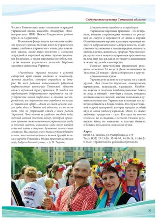 Содружество культур Тюменской областиСодружество культур Тюменскооооооооооййййййййййййййййййййййййййййййййййййййййй обббобобобббббобобоббобоббоббббобобоообобообобббобооообобобобобоообобобооообобобообоббббббббблалалалалаллааааллалалааалаалалалллалаллаллллаллллллаллалал стстстстсттстстстстстстстстстстттстттсттстиииииииииииииии
Адрес:
625013, г. Тюмень, ул. Республики, д. 179
Тел.: (3452) 25-15-09, 33-98-95, 94-50-14, 91-16-24
E-mail: tyrpak@mail.ru, golosukrainy@mail.ru
Часто в Тюмени выступает коллектив эстрадной
украинской песни, ансамбль «Водограй» Ново-
покровского ПКК Нижне-Тавдинского района
(рук. Е.А. Скрипник).
В книжном фонде отдела насчитывается бо-
лее трехсот художественных книг на украинском
языке, учебники украинского языка для началь-
ной школы; аудио-видео-носители с  записями
эстрадной и народной музыки, художественны-
ми фильмами, а также наглядные пособия, пор-
треты видных украинских деятелей. Бережно
хранится символика Украины.
«Республика Украина послала в  суровый
сибирский край самых стойких и  самоотвер-
женных граждан, которые оправдали ее дове-
рие. Во  всех районах интенсивного развития
нефтегазового комплекса Тюменской области
вложен огромный труд украинцев. И сегодня они
продолжают добросовестно трудиться на  об-
устройстве новых нефтяных и  газовых место-
рождений, на строительстве городов и поселков,
в социальной сфере.…Живя со своей семьей мно-
гие годы здесь, в Тюменской области, я счастлив
тем, что  не  утрачиваю связей с  моей родной
Украиной. Что помню ее глубокое звездное небо,
теплый свежий степной ветер, который прино-
сит аромат свежеиспеченного украинского хлеба
и полевых цветов, вишневые сады возле каждой
сельской хаты и певучие, душевные голоса своих
земляков. Но, главное, я все-таки глубоко убежден
в том, что только верная и вечная дружба вели-
ких народов Украины и России принесет всем нам
мир, добро и благополучие», – А.П. Тырпак.
Национальные праздники и традиции
Украинские народные традиции – это те пра-
вила, которые сопровождают человека от  рожде-
ния до  смерти и  передаются от  дедов к  внукам.
Отличительнымичертамихарактераукраинцевяв-
ляются доброжелательность, бережливость, хозяй-
ственность, уважение к памяти предков, нежность,
любовь к детям, животным, природе. Чувство юмо-
ра, артистизм и певучесть украинцев прославились
на весь мир так же, как и их талант к вышиванию
и ткачеству, резьбе и гончарству.
Помимо христианских праздников укра-
инцы отмечают 24 августа День независимости
Украины, 22 января – День соборности и другие.
Национальная кухня
Украинскую кухню не спутаешь ни с какой
другой. Она славится борщами, пампушками,
варениками, галушками, кулешами. Особен-
но вкусны и  полезны комбинированные блюда
из мяса и овощей – голубцы с мясом, говядина
шпигованная со свеклой, мясные запеканки, кру-
ченики волынские. Украинские кулинары не ску-
пятся добавлять в блюда чеснок. Он служит глав-
ной острой приправой, которая придает особый
вкус и  запах любому кушанью. Один из  самых
любимых продуктов – сало. Его едят не  только
соленым, но и сладким, с патокой. Немало укра-
инских блюд по  названию и  составу близких
к блюдам польской и словацкой кухни.
33
 