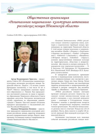 Артур Владимирович Христель – предсе-
датель Совета ОО «Региональная национально-
культурная автономия российских немцев Тю-
менской области». Педагог с 32-летним стажем.
Преподавал математику, в том числе 16 лет в
ТюмГУ. Работал заведующим отделами народ-
ного образования в г. Тюмени. Был председате-
лем постоянной комиссии по науке и народно-
му образованию Тюменского областного Совета
народных депутатов. Возглавлял методическую
службу управления по образованию админи-
страции г. Тюмени. Удостоен званий «Отличник
народного просвещения» и «Заслуженный учи-
тель Российской Федерации».
Надежда Рейгардовна Полишко – замести-
тель председателя национально-культурной авто-
номии российских немцев, директор загородного
детского оздоровительного центра «Радуга», вице-
президент Ассоциации отдыха и оздоровления на-
селения Тюменской области «Мы вместе».
Создана 25.09.1999 г., зарегистрирована 24.05.1998 г.
Основной деятельностью «РНКА россий-
ских немцев» является сохранение языка, куль-
туры и национальных традиций немцев, про-
живающих на территории Тюменской области.
С этой целью созданы вокальные и танцеваль-
ные ансамбли «Quelle» («Родник»), «GuteLaune»
(«Хорошее настроение»), «Zauber» («Очарова-
ние»), «Edelweiss» («Эдельвейс»), «Abendstern»
(«Вечерняя звезда»), «Schonheit» («Краса»),
успешно представляющие немецкую культуру
на территориальных, областных и межрегио-
нальных фестивалях и смотрах-конкурсах. Ру-
ководители этих творческих коллективов – Л.
Р. Бехтольд, Л.Р. Дмитриева, Е.Г. Кузурманова,
Ф.А. Наконечный, М.М. Шнайдер и И.А. Кулка-
рина соответственно.
В концертной деятельности принимают
участие и индивидуальные исполнители, посто-
янно совершенствующие свое мастерство в раз-
личных жанрах. Среди них Анна Зингер, Лилия
Дмитриева, Алексей Ульянов, они многократные
лауреаты региональных и межрегиональных фе-
стивалей и смотров- конкурсов. Два ансамбля:
«Quelle» и «Abendstern» – выезжали в Германию.
«РНКА российских немцев» ежегодно
проводит конкурсы детского творчества, ор-
ганизует летние лингвистические лагеря для
детей и молодежи, а для учителей немецкого
языка – семинары и Стеллеровские чтения.
Оказывает помощь в приобретении лекарств
и иную материальную поддержку пожилым
членам организации. Российские немцы наше-
го региона вместе отмечают Рождество (24-25
декабря), Пасху, День памяти и скорби (28 ав-
густа), проводят Дни немецкой культуры в Тю-
менской области.
Активными участниками всех знаковых
событий автономии российских немцев явля-
36
 