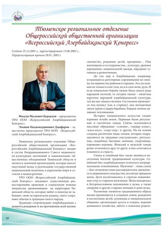 Физули Мусаевич Бурджуев – председатель
ТРО ООО «Всероссийский Азербайджанский
Конгресс».
Эльшан Наджмеддинович Джафаров – за-
меститель председателя ТРО ООО «Всероссий-
ский Азербайджанский Конгресс».
Тюменское региональное отделение Обще-
российской общественной организации «Все-
российский Азербайджанский Конгресс» входит
в состав Координационного Совета националь-
но-культурных автономий и национальных об-
щественных объединений Тюменской области и
является значимой организацией, которая вносит
ощутимый вклад в реализацию государственной
национальной политики, в укрепление мира и со-
гласия в нашем регионе.
ТРО ООО «Всероссийский Азербайджан-
ский Конгресс» оказывает существенную раз-
ностороннюю правовую и социальную помощь
мигрантам, проживающим на территории Тю-
менской области, которые любят и никогда не за-
бывают свою историческую родину, свято сохра-
няют обычаи и традиции своего народа.
Традиции сопровождают азербайджанцев с
момента рождения и на протяжении всей жизни:
Создано 25.12.2001 г., зарегистрировано 13.06.2002 г.,
Перерегистрация прошла 28.01. 2003 г.
сватовство, рождение детей, праздники… Они
воплощены в гостеприимстве, , культуре, древних
верованиях, национальной одежде, народных гу-
ляниях и развлечениях.
До сих пор в Азербайджане, например,
устраиваются регулярные соревнования по гюле-
шу на первенство районов и городов. Это состяза-
ния не только в силе тела, но и в силе воли, духа. И
если изначально борьба гюлеш была своего рода
народной потехой, то сегодня гюлеш – визитная
карточка народной азербайджанской культуры,
так же как танцы и музыка. Состязания проводят-
ся под музыку (как в старину), под мелодичные
звуки зурны и удары барабана. Борцов гюлеша на-
зывают пехлеванами.
История танцевального искусства уходит
корнями вглубь веков. Первыми были ритуаль-
ные и охотничьи танцы. Сейчас исполняются
массовые обрядовые: «сэмэни», «хыдыр ильяс»,
«коса-коса», «году-году» и другие. На их основе
созданы различные виды танцев, которые подра-
зделяются на трудовые-«пастушеские», ритуаль-
ные, свадебные, бытовые, военные, спортивные,
хороводно-игровые. Женский и мужской танцы
резко отличаются друг от друга, в них сочетаются
плавность и страсть.
Семья и семейный быт также являются но-
сителями богатой традиционной культуры. Се-
мейный быт азербайджанцев отличался патриар-
хальными отношениями. Мужчина – глава семьи
– был полновластным распорядителем движимо-
го и недвижимого имущества, исключая приданое
жены. Дети воспитывались в строгом повинове-
нии отцу и старшим мужчинам. Жена находилась
в беспрекословном подчинении у мужа, а также
свекрови и других старших женщин в доме мужа.
Различные элементы традиционного образа
жизни проявляются в создании семьи, рождении
и воспитании детей, духовным и эмоциональном
общении, организации досуга и отдыха, ведении
домашнего хозяйства, заботе о пожилых родите-момм мента рождения и на протяжении всей жизни: домашнего хозяйства, заботе о пожилых родите-
40
 