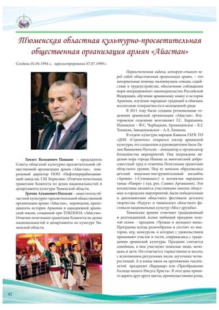 Первостепенная задача, которую ставит пе-
ред собой общественная организация армян, – это
материальная помощь малоимущим семьям, содей-
ствие в трудоустройстве, обеспечение соблюдения
норм миграционного законодательства Российской
Федерации, обучение армянскому языку и истории
Армении, изучение народных традиций и обычаев,
воспитание толерантности в молодежной среде.
В 2011 году были созданы региональные от-
деления армянской организации «Айастан». Ялу-
торовское отделение возглавляет Г.С. Караханян,
Ишимское – Ф.С. Чорбаджян, Аромашевское – К.Г.
Томикян, Заводоуковское – А.А. Хачикян.
В отделе культуры народов Кавказа ГАУК ТО
«ДНК «Строитель» открылся сектор армянской
культуры, его создателем и руководителем была Ли-
лия Ваниковна Погосян – инициатор и организатор
большинства мероприятий. Она награждена ме-
далью мэра города Ишима за многолетний добро-
совестный труд и отмечена Почетными грамотами
областного уровня. Под ее началом образовались
детский вокально-инструментальный ансамбль
«Аревик» («Солнышко») и коллектив народного
танца «Наири» ( худ. рук. Самвел Аргаманян). Эти
коллективы являются участниками многих област-
ных и городских мероприятий, были победителями
и дипломантами областного фестиваля детского
творчества «Радуга» и тюменского областного фе-
стиваля национальных культур «Мост дружбы».
Тюменские армяне отмечают традиционный
и долгожданный, всеми любимый праздник золо-
той осени – праздник «Урожая и молодого вина».
Программа всегда разнообразна и состоит из вик-
торин, игр, конкурсов, в которых с удовольствием
принимают участие и гости, соприкасаясь с тради-
циями армянской культуры. Праздник считается
семейным, в нем участвуют пожилые люди, моло-
дежь и дети. Он отмечается торжественно и весело,
с исполнением ритуальных песен, шуточных четве-
ростиший. А в конце июля на протяжении тысяче-
летий празднуют «Вардавар» или «Преображение
Господа нашего Иисуса Христа». В этот день приня-
то дарить друг другу цветы, преимущественно розы,
Гамлет Валодович Пашаян – председатель
Совета областной культурно-просветительной об-
щественной организации армян «Айастан», гене-
ральный директор ООО «Нефтеперерабатываю-
щий завод им. Г.М. Борисова». Отмечен почетными
грамотами Комитета по делам национальностей и
департамента культуры Тюменской области.
ГрачикАгвановичПогосян – заместитель об-
ластнойкультурно-просветительнойобщественной
организации армян «Айастан», переводчик, препо-
даватель истории Армении в однодневной армян-
ской школе, созданной при ТОКПООА «Айастан».
Отмечен почетными грамотами Комитета по делам
национальностей и департамента по культуре Тю-
менской области.
Создана 01.04.1994 г., зарегистрирована 07.07.1999 г.
то дарить друг другу цветы, преимущественно розы,
42
 