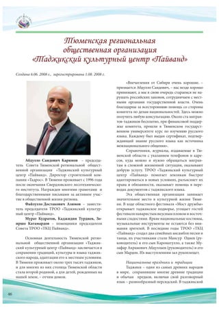 Абдулло Саидович Каримов – председа-
тель Совета Тюменской региональной общест-
венной организации «Таджикский культурный
центр «Пайванд». Директор строительной ком-
пании «Тадрос». В Тюмени проживает с 1996 года
после окончания Свердловского лесотехническо-
го института. Награжден многими грамотами и
благодарственными письмами за активное учас-
тие в общественной жизни региона.
Файзулло Достакович Азимов – замести-
тель председателя ТРОО «Таджикский культур-
ный центр «Пайванд».
Мурат Кудратов, Каджидин Турдиев, Зо-
иршо Катамардов – помощники председателя
Совета ТРОО «ТКЦ Пайванд».
Основная деятельность Тюменской регио-
нальной общественной организации «Таджик-
ский культурный центр «Пайванд» заключается в
сохранении традиций, культуры и языка таджик-
ского народа, адаптации его к местным условиям.
В Тюмени проживает около трех тысяч таджиков,
и для многих из них столица Тюменской области
стала второй родиной, а для детей, рожденных на
нашей земле, – отчим домом.
Создана 6.06. 2008 г., зарегистрирована 1.08. 2008 г.
«Впечатления от Сибири очень хорошие, –
признается Абдулло Саидович, – нас везде хорошо
принимают, а мы в свою очередь стараемся не на-
рушать российских законов, сотрудничаем с мест-
ными органами государственной власти. Очень
благодарны за всестороннюю помощь со стороны
комитета по делам национальностей. Здесь можно
получить любую консультацию. Около ста мигран-
тов-таджиков бесплатно, при финансовой поддер-
жке комитета, прошли в Тюменском государст-
венном университете курс по изучению русского
языка. Каждому был выдан сертификат, подтвер-
ждающий знание русского языка как источника
межнационального общения».
Справочники, журналы, издаваемые в Тю-
менской области с указанием телефонов и адре-
сов, куда можно и нужно обращаться мигран-
там в сложной жизненной ситуации, оказывают
добрую услугу. ТРОО «Таджикский культурный
центр «Пайванд» помогает землякам быстрее
адаптироваться в новых условиях, разъясняет их
права и обязанности, оказывает помощь в пере-
водах документов с таджикского языка.
Эта общественная организация занимает
значительное место в культурной жизни Тюме-
ни. В ходе областного фестиваля «Мост дружбы»
открывает таджикское подворье, угощает гостей
фестиваля наваристым вкусным пловом и восточ-
ными сладостями. Яркие национальные костюмы,
музыкальные инструменты не остаются без вни-
мания зрителей. В последние годы ТРОО «ТКЦ
«Пайванд» создал два семейных ансамбля песни и
танца, их участниками стали Мансур Одиев (ру-
ководитель) и его сын Кароматулло, а также Му-
зафар Акрамович Абдуллаев (руководитель) и его
сын Мардон. Их выступлениям зал рукоплещет.
Национальные праздники и традиции
Таджики – один из самых древних народов
в мире, сохранившие многие древние традиции
и обычаи предков, включая свой разговорный
язык – разнообразный персидский. В таджикской
нашей земле, – отчим домом. и обычаи предков, включая свой разговорный
язык – разнообразный персидский. В таджикской
46
 