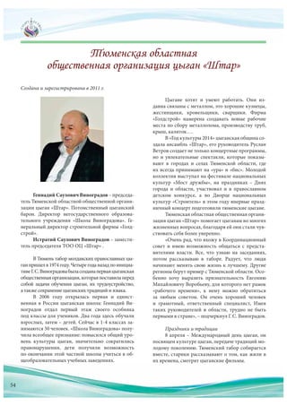Геннадий Саулович Виноградов – председа-
тель Тюменской областной общественной органи-
зации цыган «Штар». Потомственный цыганский
барон. Директор негосударственного образова-
тельного учреждения «Школа Виноградова». Ге-
неральный директор строительной фирмы «Голд-
строй».
Истратий Саулович Виноградов – замести-
тель председателя ТОО ОЦ «Штар» .
В Тюмень табор молдавских православных цы-
ганпришелв 1974 году.Четырегоданазадпо инициа-
тивеГ.С. Виноградовабыласозданаперваяцыганская
общественнаяорганизация,котораяпоставилаперед
собой задачи обучения цыган, их трудоустройство,
а также сохранение цыганских традиций и языка.
В  2006  году открылась первая и  единст-
венная в России цыганская школа: Геннадий Ви-
ноградов отдал первый этаж своего особняка
под классы для учеников. Два года здесь обучали
взрослых, затем – детей. Сейчас в 1-4 классах за-
нимаются 50 человек. «Школа Виноградова» полу-
чила всеобщее признание: повысился общий уро-
вень культуры цыган, значительно сократились
правонарушения, дети получили возможность
по окончании этой частной школы учиться в об-
щеобразовательных учебных заведениях.
Создана и зарегистрирована в 2011 г.
Цыгане хотят и  умеют работать. Они из-
давна связаны с металлом, это хорошие кузнецы,
жестянщики, кровельщики, сварщики. Фирма
«Голдстрой» намерена создавать новые рабочие
места по сбору металлолома, производству труб,
крыш, калиток….
В «Год культуры 2014» цыганская община со-
здала ансамбль «Штар», его руководитель Руслан
Ветров создает не только концертные программы,
но и увлекательные спектакли, которые показы-
вают в  городах и  селах Тюменской области, где
их всегда принимают на «ура» и «бис». Молодой
коллектив выступал на фестивале национальных
культур «Мост дружбы», на  праздниках – Днях
города и  области, участвовал и  в  православном
детском конкурсе, а  во  Дворце национальных
культур «Строитель» в этом году впервые празд-
ничный концерт подготовили тюменские цыгане.
Тюменская областная общественная органи-
зация цыган «Штар» помогает цыганам во многих
жизненных вопросах, благодаря ей они стали чув-
ствовать себя более уверенно.
«Очень рад, что вхожу в Координационный
совет и  имею возможность общаться с  предста-
вителями власти. Все, что  узнаю на  заседаниях,
потом рассказываю в  таборе. Радует, что  люди
начинают менять свою жизнь к лучшему. Другие
регионы берут пример с Тюменской области. Осо-
бенно хочу выразить признательность Евгению
Михайловичу Воробьеву, для которого нет рамок
«рабочего времени», к  нему можно обратиться
за  любым советом. Он очень хороший человек
и  грамотный, ответственный специалист, Имея
таких руководителей в  области, трудно не  быть
первыми в стране», – подчеркнул Г.С. Виноградов.
Праздники и традиции
8 апреля – Международный день цыган, он
посвящен культуре цыган, передаче традиций мо-
лодому поколению. Тюменский табор собирается
вместе, старики рассказывают о том, как жили в
их времена, смотрят цыганские фильмы.щеобразовательных учебных заведениях. их времена, смотрят цыганские фильмы.
54
 