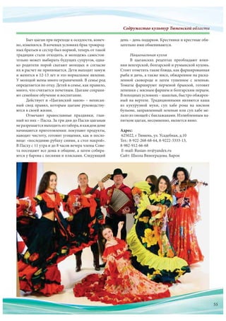 Содружество культур Тюменской областиСодружество культур Тюменскооооооооооййййййййййййййййййййййййййййййййййййййййй обббобобобббббобобоббобоббоббббобобоообобообобббобооообобобобобоообобобооообобобообоббббббббблалалалалаллааааллалалааалаалалалллалаллаллллаллллллаллалал стстстстсттстстстстстстстстстстттстттсттстиииииииииииииии
Быт цыган при переходе к оседлости, конеч-
но, изменился. В кочевых условиях брак троюрод-
ных братьев и сестер был нормой, теперь от такой
традиции стали отходить, и молодежь самостоя-
тельно может выбирать будущих супругов, одна-
ко родители порой сватают молодых и  согласие
их в расчет не принимается. Дети выходят замуж
и женятся в 12-13 лет и это нормальное явление.
У молодой жены много ограничений. В семье род
определяется по отцу. Детей в семье, как правило,
много, что считается почетным. Цыгане сохраня-
ют семейное обучение и воспитание.
Действует и «Цыганский закон» – неписан-
ный свод правил, которым цыгане руководству-
ются в своей жизни.
Отмечают православные праздники, глав-
ный из них – Пасха. За три дня до Пасхи цыганам
не разрешаетсявыходитьиз табора,в каждомдоме
начинаются приготовления: покупают продукты,
наводят чистоту, готовят угощения, как в посло-
вице: «последнюю рубаху сними, а стол накрой».
В Пасху с 11 утра и до 8 часов вечера члены Сове-
та посещают все дома в общине, а затем собира-
ются у барона с песнями и плясками. Следующий
день – день подарков. Крестники и крестные обя-
зательно ими обмениваются.
Национальная кухня
В цыганских рецептах преобладают влия-
ния венгерской, болгарской и румынской кухонь.
Стоит отметить такие блюда, как фаршированная
рыба и дичь, а также мясо, обжаренное на раска-
ленной сковороде и затем тушенное с зеленью.
Томаты фаршируют перченой брынзой, готовят
лепешки с мясным фаршем и болгарским перцем.
В походных условиях – шашлык, быстро обжарен-
ный на вертеле. Традиционными являются каша
из кукурузной муки, суп хабе рома на мясном
бульоне, заправленный зеленью или суп хабе ме-
лало из овощей с баклажанами. Излюбленным на-
питком цыган, несомненно, является вино.
Адрес:
625022, г Тюмень, ул. Усадебная, д.10
Тел.: 8-922-268-68-64, 8-9222-3333-13,
8-982-912-66-68
E-mail: Rusian-nv@yandex.ru
Сайт: Школа Виноградова. Барон
55
 