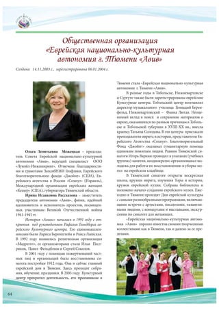 Ольга Леонтьевна Межецкая – председа-
тель Совета Еврейской национально-культурной
автономии «Авив», ведущий специалист ООО
«Лукойл-Инжиниринг». Отмечена благодарностя-
ми и грамотами ЗапсибНИИ Геофзики, Еврейского
благотворительного фонда «Джойнт» (США), Ев-
рейского агентства в России «Сохнут» (Израиль),
Международной организации еврейских женщин
«Кешер» (США), губернатора Тюменской области.
Ирина Исааковна Рассказова – заместитель
председателя автономии «Авив», физик, идейный
вдохновитель и исполнитель проектов, посвящен-
ных участникам Великой Отечественной войны
1941-1945 гг.
История «Авива» началась в 1991 году с от-
крытия под руководством Рафаэля Гольдберга ев-
рейского Культурного центра. Его единомышлен-
никами были Лариса Беренштейн и Раиса Лаевская.
В 1992 году появилась религиозная организация
«Мадрегот», ее организаторами стали Илья Пест-
риков, Павел Фельдблюм и Сергей Соколов.
В 2001 году с помощью пожертвований част-
ных лиц и организаций была восстановлена си-
нагога постройки 1912 года. Она и сейчас главный
еврейский дом в Тюмени. Здесь проходят собра-
ния, обучение, праздники. В 2003 году Культурный
центр прекратил деятельность, его преемником в
Создана 14.11.2003 г., зарегистрирована 06.01.2004 г.
Тюмени стала «Еврейская национально-культурная
автономия г. Тюмени «Авив».
В разные годы в Тобольске, Нижневартовске
и Сургуте также были зарегистрированы еврейские
Культурные центры. Тобольский центр возглавлял
директор музыкального училища Геннадий Берен-
фельд, Нижневартовский – Фаина Лютая. Неоце-
нимый вклад в поиск и сохранение материалов о
евреях, оказавшихся по разным причинам в Тоболь-
ске и Тобольской губернии в XVIII-XX вв., внесла
краевед Татьяна Солодова. В эти центры приезжали
преподавателиивритаиистории,представителиЕв-
рейского Агентства «Сохнут». Благотворительный
Фонд «Джойнт» оказывал гуманитарную помощь
одиноким пожилым людям. Раввин Тюменской си-
нагоги Игорь Варкин проводил в ульпанах (учебных
группах) занятия, неоднократно организовывал мо-
лодежь для работы по восстановлению и уборке мо-
гил на еврейском кладбище.
В Тюменской синагоге открыты воскресная
школа, кружки иврита, изучения Торы и истории,
кружок еврейской кухни. Собрана библиотека и
положено начало созданию еврейского музея. Еже-
годно в Тюмени проходят Дни еврейской культуры
с самыми разнообразными программами, включаю-
щими встречи с артистами, писателями, талантли-
выми людьми, с концертами и выставками, экскур-
сиями по синагоге для желающих.
«Еврейская национально-культурная автоно-
мия «Авив» хорошо известна своими творческими
коллективами как в Тюмени, так и далеко за ее пре-
делами.
цеццццццццццц нтр прекратил деятельность, его преемником в
64
 
