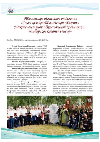 Сергей Борисович Смирнов – атаман ТОО
«Союз казаков Тюменской области», подполков-
ник в отставке, полковник Союза казаков России.
Награжден медалями МО СССР и РФ «За разми-
нирование», «За безупречную службу» III и II сте-
пени, «За воинскую доблесть», «За отличие в во-
инской службе» II степени.
Николай Михайлович Брагин – товарищ (за-
меститель) атамана ТОО «Союз казаков», казачий
фермер, войсковой старшина Союза казаков России.
Николай Сергеевич Афанасьев – походный
атаман ТОО «Союз казаков», инспектор охраны
животного мира Тюменской области, полков-
ник Союза казаков России. Награжден медалью
«За освоение недр и развитие нефтегазового ком-
плекса Западной Сибири».
Владимир Александрович Ницин – заме-
ститель атамана ТОО «Союз казаков» по  север-
ным районам Тюменской области, майор в отстав-
ке, войсковой старшина Союза казаков России.
Награжден юбилейными медалями МО СССР
и РФ за безупречную службу в ВС СССР.
Создано 22.10.2010 г., зарегистрировано 29.12.2010 г.
Геннадий Степанович Зайцев – советник
Верховного атамана Союза казаков России, заме-
ститель атаманов Сибирского казачьего войска
и Союза казаков Тюменской области по науке. Ру-
ководитель центра по изучению истории и культу-
ры казачества ИГИ ТюмГУ, кандидат исторических
наук, Почетный работник общего образования,
полковник Союза казаков России, почетный ата-
ман ЯНАО. Удостоен памятной медали Всероссий-
ской энциклопедии «Лучшие люди России» и ди-
плома в номинации «Цвет Российской культуры».
Все они имеют казачьи общественные на-
грады: медали и ордена.
ТОО «Союз казаков Тюменской области» явля-
етсяправопреемникомТюменскоголинейногоказачье-
го войска Союза казаков России. Основными направ-
лениями его деятельности являются: возрождение
казачьей духовности и патриотизма как основы каза-
чьего мировоззрения, развитие многонациональной
казачьей культуры, организация научных исследо-
ваний по  истории казачества, подготовка юношей
к службе в вооруженных силах России.
70
 