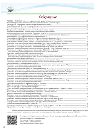 РОССИЯ – ЮНЕСКО: история и перспективы сотрудничества ..................................................................................................... 2
Владимир Путин: «Мы многонациональное общество, но мы – единый народ»
(Выдержки из Програмной статьи «Россия: национальный вопрос»). ............................................................................................ 4
Андрей Руцинский: «Богатство народной мудрости» ......................................................................................................................... 5
Комитет по делам национальностей Тюменской области .................................................................................................................. 6
Департамент культуры Тюменской области. Культура: взгляд изнутри ......................................................................................... 7
Координационный Совет национальных общественных объединений
национально-культурных автономий Тюменской области ............................................................................................................... 8
Молодежный Совет Координационного Совета национальных общественных объединений
и национально-культурных автономий Тюменской области .......................................................................................................... 10
Почетный консул Республики Беларусь в г. Тюмени Владимир Федорович Шугля .................................................................... 12
Почетный консул Республики Казахстан в г. Тюмени Сеялхан Николаевич Макаш ................................................................. 14
Фонд развития «Содружество». Мировое культурное достояние: Диалог культур, диалог цивилизаций ...................................... 16
Тюменская областная общественная организация «Союз – интеграция братских народов» ................................................. 20
Тюменская областная общественная организация «Общество русской культуры» ................................................................. 22
Национально-культурная автономия сибирских татар и татар Тюменской области ............................................................... 25
Тюменская региональная общественная организация «Конгресс татар Тюменской области» ............................................... 28
Региональная татарская общественная организация «Наследие» по Тюменской области ...................................................... 30
Общественная организация украинцев Тюменской области «Батькивщина» ............................................................................ 32
Тюменская региональная общественная организация
«Национально – культурная автономия казахов Тюменской области» ........................................................................................ 34
Общественная организация «Региональная национально-культурная автономия
российских немцев Тюменской области» .............................................................................................................................................. 36
Тюменская областная общественная организация ассоциация чувашей «Таван» .................................................................... 38
Тюменское региональное отделение Общероссийской общественной организации
«Всероссийский Азербайджанский Конгресс» .................................................................................................................................... 40
Тюменская областная культурно-просветительная общественная организация армян «Айастан» ..................................... 42
Тюменская областная общественная организация
«Национально-культурное общество «Автономия Беларусь» ........................................................................................................ 44
Тюменская региональная общественная организация «Таджикский культурный центр «Пайванд» ................................. 46
Тюменская областная общественная организация «Узбекское национальное общество «Навруз» ...................................... 48
Тюменская региональная общественная организация «Биримдик» киргизской диаспоры .................................................... 50
Тюменская областная общественная организация «Центр ингушской культуры «Магас» ..................................................... 52
Тюменская областная общественная организация цыган «Штар» ................................................................................................ 54
Тюменская региональная общественная организация «Грузинское землячество» .................................................................. 56
Тюменская областная общественная организация коренных малочисленных народов «Кедр» ............................................ 58
Тюменская областная общественная организация
«Центр культуры и творчества финно-угорских народов» .............................................................................................................. 60
Общественная организация «Тюменский областной центр
польской культуры и просвещения «Лятарник» ................................................................................................................................ 62
Общественная организация «Еврейская национально-культурная автономия г. Тюмени «Авив» ....................................... 64
Тюменская областная общественная организация корейцев «Единство» ................................................................................... 66
Южно-Тобольское отделение Сибирского войскового казачьего общества
государственного реестра Российской Федерации ............................................................................................................................ 68
Тюменское областное отделение «Союз казаков Тюменской области»
Межрегиональной общественной организации «Сибирское казачье войско» ........................................................................... 70
Тюменская региональная общественная организация «Дагестанское землячество» ................................................................ 72
Тюменская региональная общественная организация вайнахского народа «Вайнах» ............................................................. 74
Государственное автономное учреждение культуры Тюменской области
«Дворец национальных культур «Строитель» ..................................................................................................................................... 76
Муниципальное автономное учреждение культуры «Центр татарской культуры» .................................................................. 78
Городской парк культуры и отдыха: 10 лет Цветному Бульвару! ................................................................................................. 80
Справочно: информация о национально-культурных автономиях и общественных организациях юга Тюменской области пред-
ставлена от наибольшей численности к наименьшей на основании итогов Всероссийской переписи населения 2010 года.
Этносправочник «Содружество культур Тюменской области» издан при поддержке Правительства Тюменской области
Руководитель проекта – Елена Сулейманова
Исп. редактор – Людмила Бакланова
Дизайн, верстка – Игорь Прохоренко
Фотография на обложке – Андрей Попов
82
 