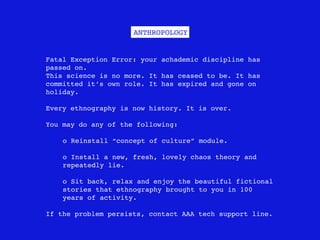ANTHROPOLOGY


Fatal Exception Error: your achademic discipline has
passed on.
This science is no more. It has ceased to be. It has
committed it’s own role. It has expired and gone on
holiday.

Every ethnography is now history. It is over.

You may do any of the following:

    o Reinstall “concept of culture” module.

    o Install a new, fresh, lovely chaos theory and
    repeatedly lie.

    o Sit back, relax and enjoy the beautiful fictional
    stories that ethnography brought to you in 100
    years of activity.

If the problem persists, contact AAA tech support line.
 