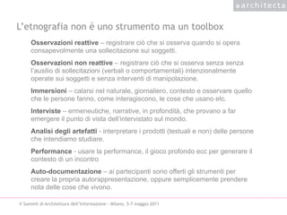 L’etnografia non è uno strumento ma un toolbox
     Osservazioni reattive – registrare ciò che si osserva quando si opera
     consapevolmente una sollecitazione sui soggetti.
     Osservazioni non reattive – registrare ciò che si osserva senza senza
     l’ausilio di sollecitazioni (verbali o comportamentali) intenzionalmente
     operate sui soggetti e senza interventi di manipolazione.
     Immersioni – calarsi nel naturale, giornaliero, contesto e osservare quello
     che le persone fanno, come interagiscono, le cose che usano etc.
     Interviste – ermeneutiche, narrative, in profondità, che provano a far
     emergere il punto di vista dell’intervistato sul mondo.
     Analisi degli artefatti - interpretare i prodotti (testuali e non) delle persone
     che intendiamo studiare.
     Performance - usare la performance, il gioco profondo ecc per generare il
     contesto di un incontro
     Auto-documentazione – ai partecipanti sono offerti gli strumenti per
     creare la propria autorappresentazione, oppure semplicemente prendere
     nota delle cose che vivono.

V Summit di Architettura dell’Informazione - Milano, 5-7 maggio 2011
 