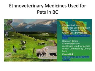 Ethnoveterinary Medicines Used for
            Pets in BC

                     • Ethnoveterinary
                       medicines used for pets in
                       British Columbia by Dr.
                       Cheryl Lans Permalink:
                       http://amzn.com/097834
                       6890
                     • Book on Kindle -
                       Ethnoveterinary
                       medicines used for pets in
                       British Columbia by Cheryl
                       Lans
                     • Permalink:
                       http://amzn.com/B007W
                       O8GHG
 