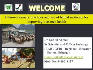 Ethno-veterinary practices and use of herbal medicine for
improving livestock health
Dr. Suheel Ahmad
Sr Scientist and Officer Incharge
ICAR-IGFRI Regional Research
Station, Srinagar
Email: suhail114@gmail.com
Mob. No. 9419018157
 