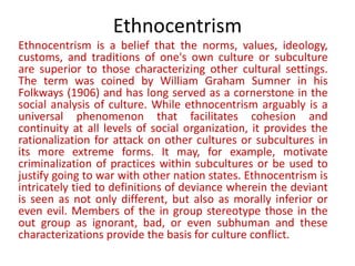 Ethnocentrism
Ethnocentrism is a belief that the norms, values, ideology,
customs, and traditions of one's own culture or subculture
are superior to those characterizing other cultural settings.
The term was coined by William Graham Sumner in his
Folkways (1906) and has long served as a cornerstone in the
social analysis of culture. While ethnocentrism arguably is a
universal phenomenon that facilitates cohesion and
continuity at all levels of social organization, it provides the
rationalization for attack on other cultures or subcultures in
its more extreme forms. It may, for example, motivate
criminalization of practices within subcultures or be used to
justify going to war with other nation states. Ethnocentrism is
intricately tied to definitions of deviance wherein the deviant
is seen as not only different, but also as morally inferior or
even evil. Members of the in group stereotype those in the
out group as ignorant, bad, or even subhuman and these
characterizations provide the basis for culture conflict.
 