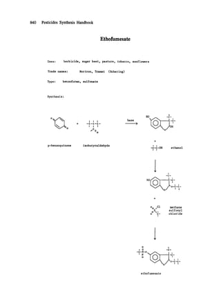 840 Pesticides Synthesis Handbook
Ethofumesate
Uses: herbicide, sugar beet, pasture, tobacco, sunflowers
Trade names: Nortron, Tramat (Schering)
Type: benzofuran, sulfonate
Synthesis:
0 [~~~,~ + --CII--C--C--II [i
0 C
base
!
HO -c-
p-benzoquinone isobutyraldehyde
+
t !
-c-c-OH ethanol
t I
i I
-c-
~~Jx /o-'~-c'-
9 -  o i a j
ox ICI methane
IS, sulfonyl
o c- chloride
I
o I
I I| .--c-
-c-S-o ~ ,
' 'o' -c-
I I
O--C--C-
- 0 / I I
ethofumesate
 
