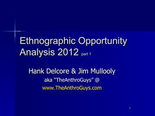 Ethnographic Opportunity
Analysis 2012 part 1
 Hank Delcore & Jim Mullooly
      aka “TheAnthroGuys” @
     www.TheAnthroGuys.com


                               1
 