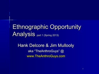 Ethnographic Opportunity
Analysis part 1 (Spring 2013)
  Hank Delcore & Jim Mullooly
       aka “TheAnthroGuys” @
      www.TheAnthroGuys.com


                                1
 