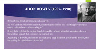 JHON BOWLY (1907- 1990)
• British Child Psychiatrist and psychoanalyst.
• He was the first attachment theorist, describing attachment as a “Lasting psychological
connectedness between human begins”
• Bowly believed that the earliest bonds formed bt children with their caregivers have a
tremendous impact that continues throughout life.
• According to Bowlby, attachment also serves to keep the infant closer to the mother, thus
improving the child chance of survival.
 