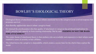 BOWLBY’S EHOLOGICAL THEORY
• Ethological theory of attachment recognizes infants emotional tie to the caregiver as an evolved response that
promotes survival.
• Jhon Bowlby applied this idea to infant- caregiver bond.
• He retained the psychoanalyst idea that quality of attachment to caregiver has profound implication for
child’s security and capacity to form trusting relationship. But he said ‘FEEDING IS NOT THE BASIS
FOR ATTACHMENT’.
• The centre theme of attachment theory is that mothers who are available and responsive to their infants needs
establish a sense of security in heir children.
• The infant knows the caregiver is dependable, which creates a secure base for the chid to then explore the
world.
 