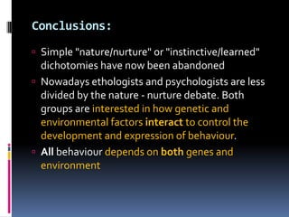 Conclusions:
 Simple "nature/nurture" or "instinctive/learned"
  dichotomies have now been abandoned
 Nowadays ethologists and psychologists are less
  divided by the nature - nurture debate. Both
  groups are interested in how genetic and
  environmental factors interact to control the
  development and expression of behaviour.
 All behaviour depends on both genes and
  environment
 