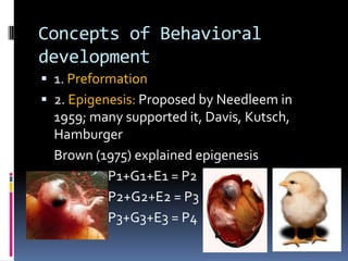 Concepts of Behavioral
development
 1. Preformation
 2. Epigenesis: Proposed by Needleem in
  1959; many supported it, Davis, Kutsch,
  Hamburger
  Brown (1975) explained epigenesis
          P1+G1+E1 = P2
          P2+G2+E2 = P3
          P3+G3+E3 = P4
 
