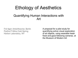 Ethology of Aesthetics Quantifying Human Interactions with Art Fré Ilgen Artist/theorist, Berlin Partha P Mitra Cold Spring Harbor Laboratory, NY  A proposal for a pilot study for quantifying active visual exploration of art objects, using wearable head-fixed and gaze-following cameras, at the Museum of Modern Art 