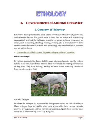 Prof. S. D. Rathod Page 1
I. Development of Animal Behavior
1.Ontogeny of Behaviour
Behavioral development is the result of the continuous interaction of genetic and
environmental factors. The genetic code is fixed, but an animal will not develop
appropriately without the right cues from the environment. Some behaviours are
innate, such as suckling, standing, running, pecking, etc. In animal embryos there
are two inborn behavioral patterns and accordingly they are classified as precocial
and altricial embryos.
A. Neonatal roots of behavior or Types of embryos and their behavior:
Precocial Embryo:
In various mammals like horse, buffalo, deer, elephant, hamster etc. the embryo
behave like a miniature of their parents. Their movements resemble parent as soon
as they born. They start walking, feeding, to some extent protecting themselves
from enemies etc. e.g. Goat
Altricial Embryo:
In others the embryos do not resemble their parents called as altricial embryos.
These embryos have to modify after birth to resemble their parents. Altricial
embryos are dependent on their parents for feeding and protection. In some cases
they have to be intensively cared. E.g. Kangaroo
 