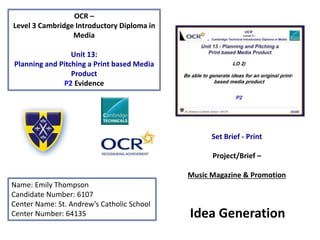 OCR –
Level 3 Cambridge Introductory Diploma in
Media
Unit 13:
Planning and Pitching a Print based Media
Product
P2 Evidence
Name: Emily Thompson
Candidate Number: 6107
Center Name: St. Andrew’s Catholic School
Center Number: 64135
Set Brief - Print
Project/Brief –
Music Magazine & Promotion
Idea Generation
 